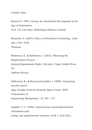 London: Sage.
Rassool N. 1999. Literacy for Sustainable Development in the
Age of Information
(Vol. 14). Clevedon: Multilingual Matters Limited.
Reynolds, G. (2007). Ethics in Information Technology (2nd
edn.). New York:
Thomson.
Robertson, S., & Robertson, J. (2012). Mastering the
Requirements Process:
Getting Requirements Right (3rd edn.). Upper Saddle River,
NJ:
Addison-Wesley.
Sabherwal, R., & Becerra-Fernandez, I. (2005). Integrating
specific knowl-
edge: Insights from the Kennedy Space Center. IEEE
Transactions on
Engineering Management , 52, 301– 315.
Sampler, J. L. (1996). Exploring the relationship between
information tech-
nology and organizational structure. In M. J. Earl (Ed.),
 