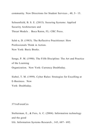 community. New Directions for Student Services , 48, 5– 15.
Schoenfield, B. S. E. (2015). Securing Systems: Applied
Security Architecture and
Threat Models . Boca Raton, FL: CRC Press.
Schö n, D. (1983). The Reflective Practitioner: How
Professionals Think in Action.
New York: Basic Books.
Senge, P. M. (1990). The Fifth Discipline: The Art and Practice
of the Learning
Organization. New York: Currency Doubleday.
Siebel, T. M. (1999). Cyber Rules: Strategies for Excelling at
E-Business. New
York: Doubleday.
371reFerenCes
Stolterman, E., & Fors, A. C. (2004). Information technology
and the good
life. Information Systems Research , 143, 687– 692.
 