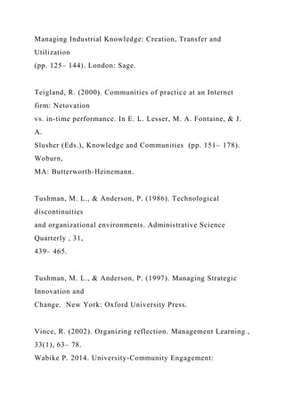 Managing Industrial Knowledge: Creation, Transfer and
Utilization
(pp. 125– 144). London: Sage.
Teigland, R. (2000). Communities of practice at an Internet
firm: Netovation
vs. in-time performance. In E. L. Lesser, M. A. Fontaine, & J.
A.
Slusher (Eds.), Knowledge and Communities (pp. 151– 178).
Woburn,
MA: Butterworth-Heinemann.
Tushman, M. L., & Anderson, P. (1986). Technological
discontinuities
and organizational environments. Administrative Science
Quarterly , 31,
439– 465.
Tushman, M. L., & Anderson, P. (1997). Managing Strategic
Innovation and
Change. New York: Oxford University Press.
Vince, R. (2002). Organizing reflection. Management Learning ,
33(1), 63– 78.
Wabike P. 2014. University-Community Engagement:
 