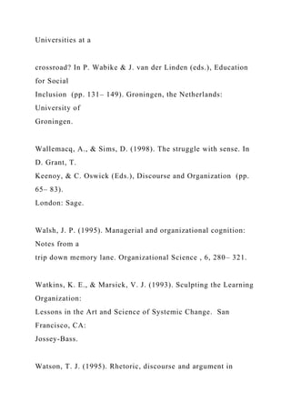 Universities at a
crossroad? In P. Wabike & J. van der Linden (eds.), Education
for Social
Inclusion (pp. 131– 149). Groningen, the Netherlands:
University of
Groningen.
Wallemacq, A., & Sims, D. (1998). The struggle with sense. In
D. Grant, T.
Keenoy, & C. Oswick (Eds.), Discourse and Organization (pp.
65– 83).
London: Sage.
Walsh, J. P. (1995). Managerial and organizational cognition:
Notes from a
trip down memory lane. Organizational Science , 6, 280– 321.
Watkins, K. E., & Marsick, V. J. (1993). Sculpting the Learning
Organization:
Lessons in the Art and Science of Systemic Change. San
Francisco, CA:
Jossey-Bass.
Watson, T. J. (1995). Rhetoric, discourse and argument in
 