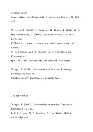 organizational
sense making: A reflexive tale. Organization Studies , 16, 805–
821.
Wellman, B., Salaff, J., Dimitrova, D., Garton, L. Gulia, M., &
Haythornthwaite, C. (2000). Computer networks and social
networks:
Collaborative work, telework, and virtual community. In E. L.
Lesser,
M. A. Fontaine, & J. A. Slusher (Eds.), Knowledge and
Communities
(pp. 179– 208). Woburn, MA: Butterworth-Heinemann.
Wenger, E. (1998). Communities of Practice: Learning,
Meaning and Identity.
Cambridge, MA: Cambridge University Press.
372 reFerenCes
Wenger, E. (2000). Communities of practice: The key to
knowledge strategy.
In E. L. Lesser, M. A. Fontaine, & J. A. Slusher (Eds.),
Knowledge and
 