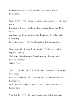 Communities (pp. 3– 20). Woburn, MA: Butterworth-
Heinemann.
West, G. W. (1996). Group learning in the workplace. In S. Imel
(Ed.),
Learning in Groups: Exploring Fundamental Principles, New
Uses,
and Emerging Opportunities: New Directions for Adult and
Continuing
Education (pp. 51– 60). San Francisco, CA: Jossey-Bass.
Westerman, G., Bonnet, D., & McAfee, A. (2014). Leading
Digital: Turning
Technology into Business Transformation . Boston, MA:
Harvard Business
School Press.
Yorks, L., & Marsick, V. J. (2000). Organizational learning and
transforma-
tion. In J. Mezirow (Ed.), Learning as Transformation: Critical
Perspectives
on a Theory in Progress (pp. 253– 281). San Francisco, CA:
Jossey-Bass.
Yourdon, E. (1998). Rise and Resurrection of the American
 