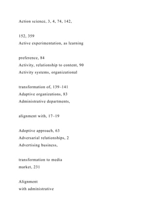 Action science, 3, 4, 74, 142,
152, 359
Active experimentation, as learning
preference, 84
Activity, relationship to content, 90
Activity systems, organizational
transformation of, 139–141
Adaptive organizations, 83
Administrative departments,
alignment with, 17–19
Adoptive approach, 63
Adversarial relationships, 2
Advertising business,
transformation to media
market, 231
Alignment
with administrative
 