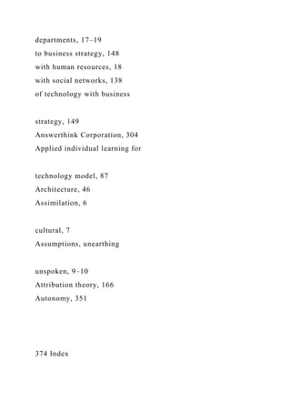 departments, 17–19
to business strategy, 148
with human resources, 18
with social networks, 138
of technology with business
strategy, 149
Answerthink Corporation, 304
Applied individual learning for
technology model, 87
Architecture, 46
Assimilation, 6
cultural, 7
Assumptions, unearthing
unspoken, 9–10
Attribution theory, 166
Autonomy, 351
374 Index
 
