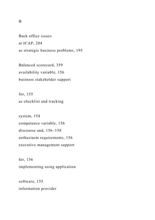 B
Back office issues
at ICAP, 204
as strategic business problems, 195
Balanced scorecard, 359
availability variable, 156
business stakeholder support
for, 155
as checklist and tracking
system, 154
competence variable, 156
discourse and, 156–158
enthusiasm requirements, 156
executive management support
for, 156
implementing using application
software, 155
information provider
 