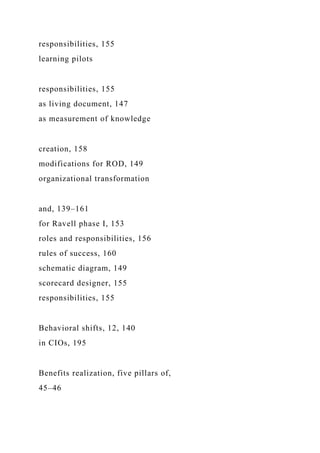 responsibilities, 155
learning pilots
responsibilities, 155
as living document, 147
as measurement of knowledge
creation, 158
modifications for ROD, 149
organizational transformation
and, 139–161
for Ravell phase I, 153
roles and responsibilities, 156
rules of success, 160
schematic diagram, 149
scorecard designer, 155
responsibilities, 155
Behavioral shifts, 12, 140
in CIOs, 195
Benefits realization, five pillars of,
45–46
 