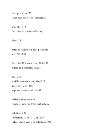 Best practices, 37
CEO best practices technology
arc, 313–314
for chief executive officers,
299–313
chief IT executive best practices
arc, 297–299
for chief IT executives, 288–297
ethics and maturity issues,
333–337
middle management, 316–325
quest for, 287–288
unproven nature of, 56–57
Billable time records
financial returns from technology
solution, 229
limitations at HTC, 225–226
value-added services solutions, 232
 
