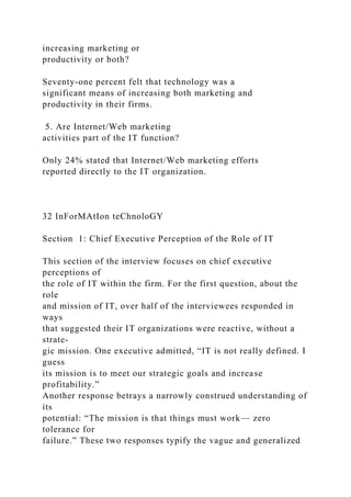 increasing marketing or
productivity or both?
Seventy-one percent felt that technology was a
significant means of increasing both marketing and
productivity in their firms.
5. Are Internet/Web marketing
activities part of the IT function?
Only 24% stated that Internet/Web marketing efforts
reported directly to the IT organization.
32 InForMAtIon teChnoloGY
Section 1: Chief Executive Perception of the Role of IT
This section of the interview focuses on chief executive
perceptions of
the role of IT within the firm. For the first question, about the
role
and mission of IT, over half of the interviewees responded in
ways
that suggested their IT organizations were reactive, without a
strate-
gic mission. One executive admitted, “IT is not really defined. I
guess
its mission is to meet our strategic goals and increase
profitability.”
Another response betrays a narrowly construed understanding of
its
potential: “The mission is that things must work— zero
tolerance for
failure.” These two responses typify the vague and generalized
 