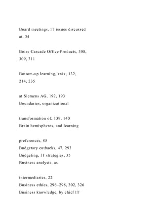 Board meetings, IT issues discussed
at, 34
Boise Cascade Office Products, 308,
309, 311
Bottom-up learning, xxix, 132,
214, 235
at Siemens AG, 192, 193
Boundaries, organizational
transformation of, 139, 140
Brain hemispheres, and learning
preferences, 85
Budgetary cutbacks, 47, 293
Budgeting, IT strategies, 35
Business analysts, as
intermediaries, 22
Business ethics, 296–298, 302, 326
Business knowledge, by chief IT
 
