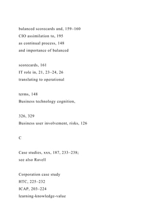 balanced scorecards and, 159–160
CIO assimilation to, 195
as continual process, 148
and importance of balanced
scorecards, 161
IT role in, 21, 23–24, 26
translating to operational
terms, 148
Business technology cognition,
326, 329
Business user involvement, risks, 126
C
Case studies, xxx, 187, 233–238;
see also Ravell
Corporation case study
HTC, 225–232
ICAP, 203–224
learning-knowledge-value
 