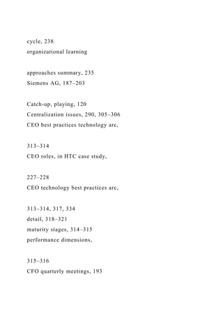 cycle, 238
organizational learning
approaches summary, 235
Siemens AG, 187–203
Catch-up, playing, 120
Centralization issues, 290, 305–306
CEO best practices technology arc,
313–314
CEO roles, in HTC case study,
227–228
CEO technology best practices arc,
313–314, 317, 334
detail, 318–321
maturity stages, 314–315
performance dimensions,
315–316
CFO quarterly meetings, 193
 