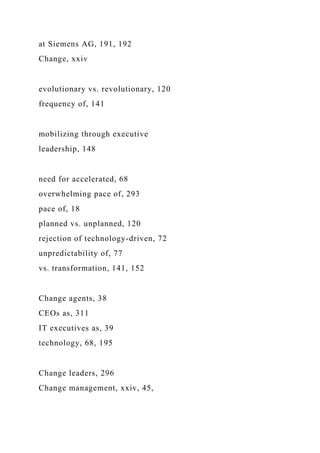 at Siemens AG, 191, 192
Change, xxiv
evolutionary vs. revolutionary, 120
frequency of, 141
mobilizing through executive
leadership, 148
need for accelerated, 68
overwhelming pace of, 293
pace of, 18
planned vs. unplanned, 120
rejection of technology-driven, 72
unpredictability of, 77
vs. transformation, 141, 152
Change agents, 38
CEOs as, 311
IT executives as, 39
technology, 68, 195
Change leaders, 296
Change management, xxiv, 45,
 