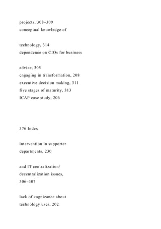 projects, 308–309
conceptual knowledge of
technology, 314
dependence on CIOs for business
advice, 305
engaging in transformation, 208
executive decision making, 311
five stages of maturity, 313
ICAP case study, 206
376 Index
intervention in supporter
departments, 230
and IT centralization/
decentralization issues,
306–307
lack of cognizance about
technology uses, 202
 