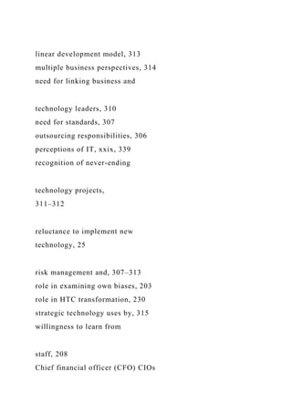 linear development model, 313
multiple business perspectives, 314
need for linking business and
technology leaders, 310
need for standards, 307
outsourcing responsibilities, 306
perceptions of IT, xxix, 339
recognition of never-ending
technology projects,
311–312
reluctance to implement new
technology, 25
risk management and, 307–313
role in examining own biases, 203
role in HTC transformation, 230
strategic technology uses by, 315
willingness to learn from
staff, 208
Chief financial officer (CFO) CIOs
 