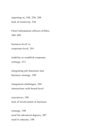 reporting to, 188, 226, 288
lack of creativity, 226
Chief information officers (CIOs),
288–289
business-level vs.
corporate-level, 291
inability to establish corporate
strategy, 211
integrating job functions into
business strategy, 190
integration challenges, 344
interactions with board-level
executives, 190
lack of involvement in business
strategy, 190
need for advanced degrees, 307
need to educate, 188
 