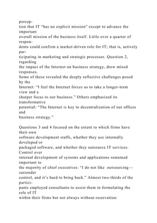 percep-
tion that IT “has no explicit mission” except to advance the
important
overall mission of the business itself. Little over a quarter of
respon-
dents could confirm a market-driven role for IT; that is, actively
par-
ticipating in marketing and strategic processes. Question 2,
regarding
the impact of the Internet on business strategy, drew mixed
responses.
Some of these revealed the deeply reflective challenges posed
by the
Internet: “I feel the Internet forces us to take a longer-term
view and a
sharper focus to our business.” Others emphasized its
transformative
potential: “The Internet is key to decentralization of our offices
and
business strategy.”
Questions 3 and 4 focused on the extent to which firms have
their own
software development staffs, whether they use internally
developed or
packaged software, and whether they outsource IT services.
Control over
internal development of systems and applications remained
important to
the majority of chief executives: “I do not like outsourcing—
surrender
control, and it’s hard to bring back.” Almost two-thirds of the
partici-
pants employed consultants to assist them in formulating the
role of IT
within their firms but not always without reservation:
 