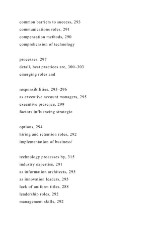 common barriers to success, 293
communications roles, 291
compensation methods, 290
comprehension of technology
processes, 297
detail, best practices arc, 300–303
emerging roles and
responsibilities, 295–296
as executive account managers, 295
executive presence, 299
factors influencing strategic
options, 294
hiring and retention roles, 292
implementation of business/
technology processes by, 315
industry expertise, 291
as information architects, 295
as innovation leaders, 295
lack of uniform titles, 288
leadership roles, 292
management skills, 292
 