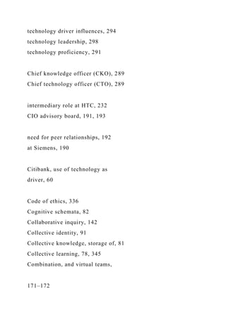 technology driver influences, 294
technology leadership, 298
technology proficiency, 291
Chief knowledge officer (CKO), 289
Chief technology officer (CTO), 289
intermediary role at HTC, 232
CIO advisory board, 191, 193
need for peer relationships, 192
at Siemens, 190
Citibank, use of technology as
driver, 60
Code of ethics, 336
Cognitive schemata, 82
Collaborative inquiry, 142
Collective identity, 91
Collective knowledge, storage of, 81
Collective learning, 78, 345
Combination, and virtual teams,
171–172
 
