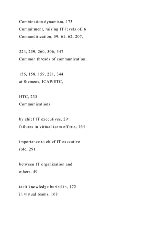 Combination dynamism, 173
Commitment, raising IT levels of, 6
Commoditization, 59, 61, 62, 207,
224, 259, 260, 306, 347
Common threads of communication,
156, 158, 159, 221, 344
at Siemens, ICAP/ETC,
HTC, 233
Communications
by chief IT executives, 291
failures in virtual team efforts, 164
importance to chief IT executive
role, 291
between IT organization and
others, 49
tacit knowledge buried in, 172
in virtual teams, 168
 
