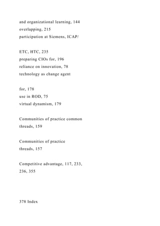 and organizational learning, 144
overlapping, 215
participation at Siemens, ICAP/
ETC, HTC, 235
preparing CIOs for, 196
reliance on innovation, 78
technology as change agent
for, 178
use in ROD, 75
virtual dynamism, 179
Communities of practice common
threads, 159
Communities of practice
threads, 157
Competitive advantage, 117, 233,
236, 355
378 Index
 