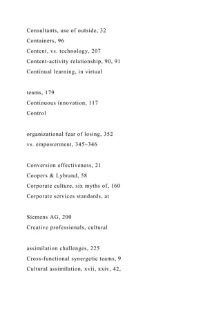 Consultants, use of outside, 32
Containers, 96
Content, vs. technology, 207
Content-activity relationship, 90, 91
Continual learning, in virtual
teams, 179
Continuous innovation, 117
Control
organizational fear of losing, 352
vs. empowerment, 345–346
Conversion effectiveness, 21
Coopers & Lybrand, 58
Corporate culture, six myths of, 160
Corporate services standards, at
Siemens AG, 200
Creative professionals, cultural
assimilation challenges, 225
Cross-functional synergetic teams, 9
Cultural assimilation, xvii, xxiv, 42,
 