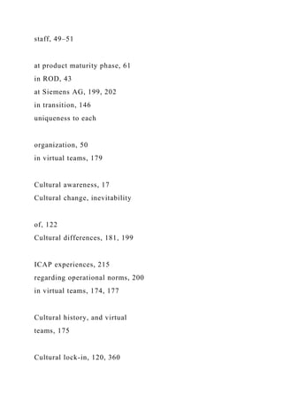 staff, 49–51
at product maturity phase, 61
in ROD, 43
at Siemens AG, 199, 202
in transition, 146
uniqueness to each
organization, 50
in virtual teams, 179
Cultural awareness, 17
Cultural change, inevitability
of, 122
Cultural differences, 181, 199
ICAP experiences, 215
regarding operational norms, 200
in virtual teams, 174, 177
Cultural history, and virtual
teams, 175
Cultural lock-in, 120, 360
 