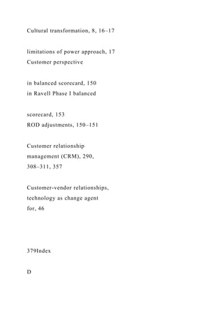 Cultural transformation, 8, 16–17
limitations of power approach, 17
Customer perspective
in balanced scorecard, 150
in Ravell Phase I balanced
scorecard, 153
ROD adjustments, 150–151
Customer relationship
management (CRM), 290,
308–311, 357
Customer-vendor relationships,
technology as change agent
for, 46
379Index
D
 
