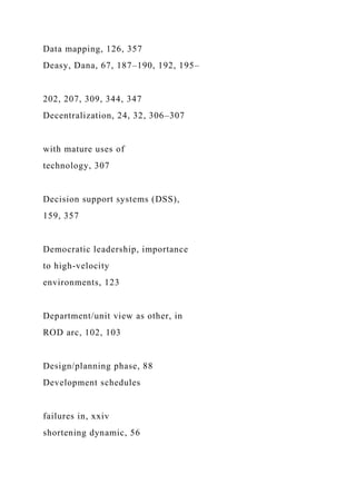 Data mapping, 126, 357
Deasy, Dana, 67, 187–190, 192, 195–
202, 207, 309, 344, 347
Decentralization, 24, 32, 306–307
with mature uses of
technology, 307
Decision support systems (DSS),
159, 357
Democratic leadership, importance
to high-velocity
environments, 123
Department/unit view as other, in
ROD arc, 102, 103
Design/planning phase, 88
Development schedules
failures in, xxiv
shortening dynamic, 56
 
