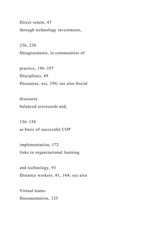 Direct return, 47
through technology investments,
236, 238
Disagreements, in communities of
practice, 196–197
Disciplines, 89
Discourse, xxi, 350; see also Social
discourse
balanced scorecards and,
156–158
as basis of successful COP
implementation, 172
links to organizational learning
and technology, 93
Distance workers, 81, 164; see also
Virtual teams
Documentation, 125
 