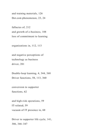 and training materials, 126
Dot.com phenomenon, 23, 24
fallacies of, 212
and growth of e-business, 188
loss of commitment to learning
organizations in, 112, 113
and negative perceptions of
technology as business
driver, 201
Double-loop learning, 4, 344, 360
Driver functions, 58, 113, 360
conversion to supporter
functions, 62
and high-risk operations, 59
IT-related, 59
vacuum of IT presence in, 60
Driver to supporter life cycle, 141,
306, 346–347
 