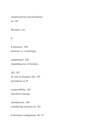 organizational transformation
in, 145
Dynamic, xxi
E
E-business, 140
business vs. technology
components, 346
expanding use at Siemens
AG, 187
IT role at Siemens AG, 193
perception as IT
responsibility, 201
top-down strategy
introduction, 188
transferring emotion in, 181
E-business realignment, 46, 57
 