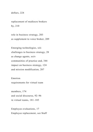 dollars, 224
replacement of mediocre brokers
by, 210
role in business strategy, 203
as supplement to voice broker, 209
Emerging technologies, xiii
challenges to business strategy, 28
as change agents, xxiv
communities of practice and, 344
impact on business strategy, 124
and mission modification, 207
Emotion
requirements for virtual team
members, 174
and social discourse, 92–96
in virtual teams, 181–185
Employee evaluations, 17
Employee replacement, see Staff
 