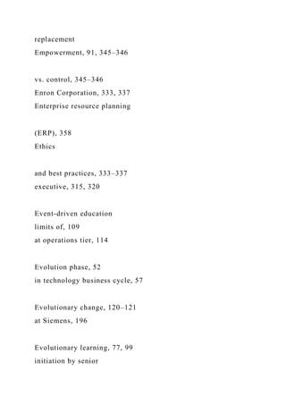 replacement
Empowerment, 91, 345–346
vs. control, 345–346
Enron Corporation, 333, 337
Enterprise resource planning
(ERP), 358
Ethics
and best practices, 333–337
executive, 315, 320
Event-driven education
limits of, 109
at operations tier, 114
Evolution phase, 52
in technology business cycle, 57
Evolutionary change, 120–121
at Siemens, 196
Evolutionary learning, 77, 99
initiation by senior
 