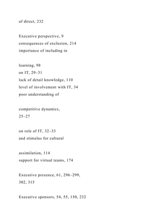 of direct, 232
Executive perspective, 9
consequences of exclusion, 214
importance of including in
learning, 98
on IT, 29–31
lack of detail knowledge, 110
level of involvement with IT, 34
poor understanding of
competitive dynamics,
25–27
on role of IT, 32–33
and stimulus for cultural
assimilation, 114
support for virtual teams, 174
Executive presence, 61, 296–299,
302, 315
Executive sponsors, 54, 55, 150, 232
 