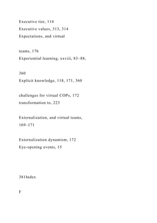 Executive tier, 114
Executive values, 313, 314
Expectations, and virtual
teams, 176
Experiential learning, xxviii, 83–88,
360
Explicit knowledge, 118, 171, 360
challenges for virtual COPs, 172
transformation to, 223
Externalization, and virtual teams,
169–171
Externalization dynamism, 172
Eye-opening events, 15
381Index
F
 