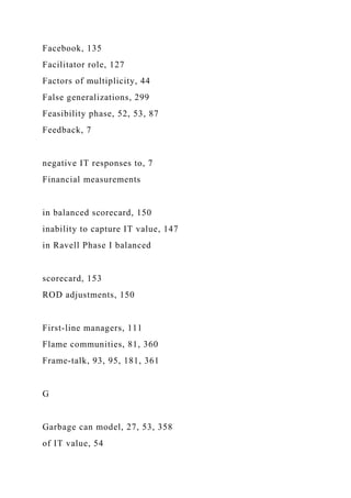 Facebook, 135
Facilitator role, 127
Factors of multiplicity, 44
False generalizations, 299
Feasibility phase, 52, 53, 87
Feedback, 7
negative IT responses to, 7
Financial measurements
in balanced scorecard, 150
inability to capture IT value, 147
in Ravell Phase I balanced
scorecard, 153
ROD adjustments, 150
First-line managers, 111
Flame communities, 81, 360
Frame-talk, 93, 95, 181, 361
G
Garbage can model, 27, 53, 358
of IT value, 54
 