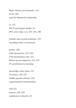 High-velocity environments, 122
ICAP, 209
need for democratic leadership
in, 123
HT/IT governance model, 18
HTC case study, xxx, 225–226, 308
billable time records problems, 225
cascading effect of increased
profits, 229
CEO interactions, 227–228
CTO intermediary role, 232
follow-up developments, 231–232
IT contribution to learning-
knowledge-value chain, 237
IT history, 226–227
middle-ground solution, 228
organizational transformation,
229–231
process, 228–229
similarities to Ravell, 231
 