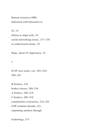 Human resources (HR)
dedicated staff allocation to
IT, 19
failure to align with, 18
social networking issues, 137–138
as undisclosed enemy, 18
Hype, about IT importance, 33
I
ICAP case study, xxx, 203–224,
308, 347
B brokers, 210
broker classes, 209–210
A brokers, 209–210
C brokers, 209–210
communities of practice, 218–222
COP common threads, 221
expanding markets through
technology, 213
 