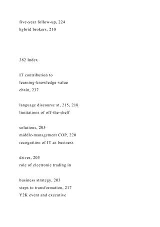 five-year follow-up, 224
hybrid brokers, 210
382 Index
IT contribution to
learning-knowledge-value
chain, 237
language discourse at, 215, 218
limitations of off-the-shelf
solutions, 205
middle-management COP, 220
recognition of IT as business
driver, 203
role of electronic trading in
business strategy, 203
steps to transformation, 217
Y2K event and executive
 