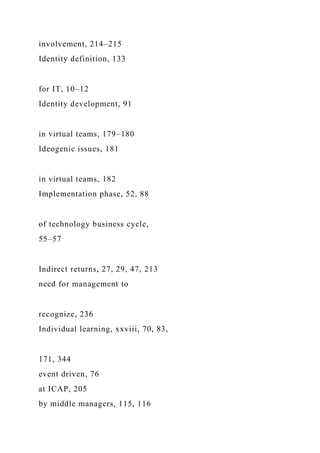 involvement, 214–215
Identity definition, 133
for IT, 10–12
Identity development, 91
in virtual teams, 179–180
Ideogenic issues, 181
in virtual teams, 182
Implementation phase, 52, 88
of technology business cycle,
55–57
Indirect returns, 27, 29, 47, 213
need for management to
recognize, 236
Individual learning, xxviii, 70, 83,
171, 344
event driven, 76
at ICAP, 205
by middle managers, 115, 116
 