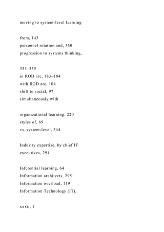 moving to system-level learning
from, 143
personnel rotation and, 350
progression to systems thinking,
354–355
in ROD arc, 183–184
with ROD arc, 104
shift to social, 97
simultaneously with
organizational learning, 220
styles of, 69
vs. system-level, 344
Industry expertise, by chief IT
executives, 291
Inferential learning, 64
Information architects, 295
Information overload, 119
Information Technology (IT),
xxxii, 1
 
