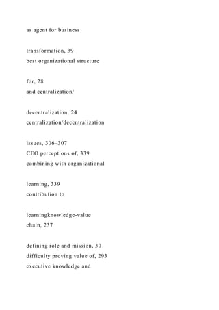as agent for business
transformation, 39
best organizational structure
for, 28
and centralization/
decentralization, 24
centralization/decentralization
issues, 306–307
CEO perceptions of, 339
combining with organizational
learning, 339
contribution to
learningknowledge-value
chain, 237
defining role and mission, 30
difficulty proving value of, 293
executive knowledge and
 