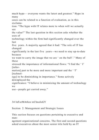 much hype— everyone wants the latest and greatest.” Hype in
many
cases can be related to a function of evaluation, as in this
exclama-
tion: “The hype with IT relates more to when will we actually
see
the value!” The last question in this section asks whether the
uses of
technology within the firm had significantly changed over the
last
five years. A majority agreed that it had: “The role of IT has
changed
significantly in the last five years—we need to stay up-to-date
because
we want to carry the image that we are ‘ on the ball’.” Many of
these
stressed the importance of informational flows: “I find the ‘ I’
[infor-
mation] part to be more and more important and the ‘ T’
[technol-
ogy] to be diminishing in importance.” Some actively
downplayed the
significance: “I believe in minimizing the amount of technology
we
use—people get carried away.”
34 InForMAtIon teChnoloGY
Section 2: Management and Strategic Issues
This section focuses on questions pertaining to executive and
man-
agement organizational concerns. The first and second questions
asked executives about the most senior title held by an IT
 