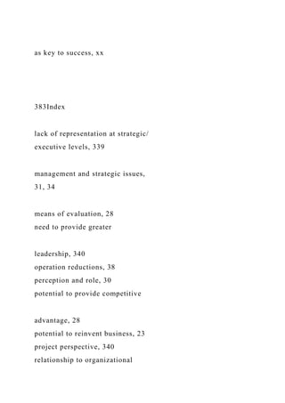 as key to success, xx
383Index
lack of representation at strategic/
executive levels, 339
management and strategic issues,
31, 34
means of evaluation, 28
need to provide greater
leadership, 340
operation reductions, 38
perception and role, 30
potential to provide competitive
advantage, 28
potential to reinvent business, 23
project perspective, 340
relationship to organizational
 