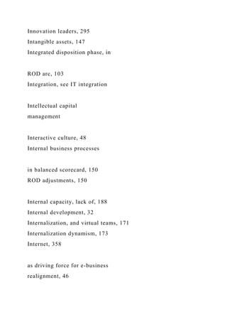 Innovation leaders, 295
Intangible assets, 147
Integrated disposition phase, in
ROD arc, 103
Integration, see IT integration
Intellectual capital
management
Interactive culture, 48
Internal business processes
in balanced scorecard, 150
ROD adjustments, 150
Internal capacity, lack of, 188
Internal development, 32
Internalization, and virtual teams, 171
Internalization dynamism, 173
Internet, 358
as driving force for e-business
realignment, 46
 