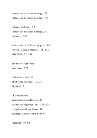 impact on business strategy, 32
increasing pressure to open, 134
Internet delivery, 23
impact on business strategy, 30
Intranets, 358
and accelerated learning pace, 142
Invisible organizations, 135, 137
ISO 9000, 77, 358
use for virtual team
processes, 177
Isolation, xxvii, 10
of IT departments, 1–2, 21
physical, 2
IT departments
assimilation challenges, 21
change management for, 123–133
complex working hours, 18
concerns about elimination of
integrity, 49–50
 
