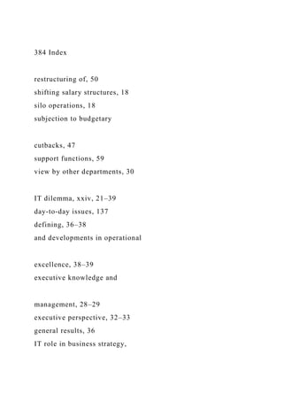 384 Index
restructuring of, 50
shifting salary structures, 18
silo operations, 18
subjection to budgetary
cutbacks, 47
support functions, 59
view by other departments, 30
IT dilemma, xxiv, 21–39
day-to-day issues, 137
defining, 36–38
and developments in operational
excellence, 38–39
executive knowledge and
management, 28–29
executive perspective, 32–33
general results, 36
IT role in business strategy,
 