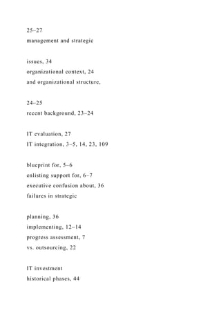 25–27
management and strategic
issues, 34
organizational context, 24
and organizational structure,
24–25
recent background, 23–24
IT evaluation, 27
IT integration, 3–5, 14, 23, 109
blueprint for, 5–6
enlisting support for, 6–7
executive confusion about, 36
failures in strategic
planning, 36
implementing, 12–14
progress assessment, 7
vs. outsourcing, 22
IT investment
historical phases, 44
 