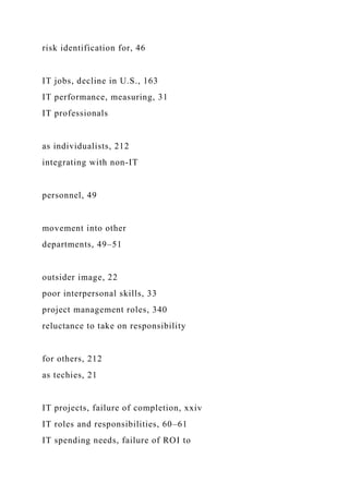 risk identification for, 46
IT jobs, decline in U.S., 163
IT performance, measuring, 31
IT professionals
as individualists, 212
integrating with non-IT
personnel, 49
movement into other
departments, 49–51
outsider image, 22
poor interpersonal skills, 33
project management roles, 340
reluctance to take on responsibility
for others, 212
as techies, 21
IT projects, failure of completion, xxiv
IT roles and responsibilities, 60–61
IT spending needs, failure of ROI to
 