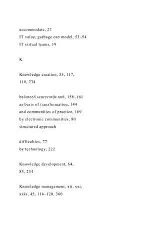 accommodate, 27
IT value, garbage can model, 53–54
IT virtual teams, 19
K
Knowledge creation, 53, 117,
118, 234
balanced scorecards and, 158–161
as basis of transformation, 144
and communities of practice, 169
by electronic communities, 80
structured approach
difficulties, 77
by technology, 222
Knowledge development, 64,
83, 234
Knowledge management, xii, xxi,
xxix, 45, 116–120, 360
 